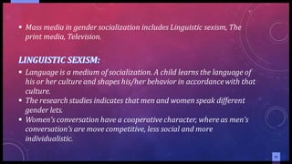 1111
▪ Mass media in gender socialization includes Linguistic sexism, The
print media, Television.
▪ Language is a medium of socialization. A child learns the language of
his or her culture and shapes his/her behavior in accordancewith that
culture.
▪ The research studies indicates that men and women speak different
gender lets.
▪ Women’s conversation have a cooperative character, where as men’s
conversation’s are move competitive, less social and more
individualistic.
 