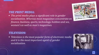 12
12
▪ The print media plays a significant role in gender
socialization. Whereas most magazines concentrateon
finance, business, sports, technology,hobbies and sex,
women’s as well as man’s magazines.
▪ Television is the most popular form of electronic media
and it is the most important agent of gender
socialization.
 