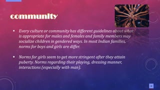 13
▪ Every culture or communityhas different guidelines about what
is appropriate for males and females and family members may
socialize children in gendered ways. In most Indian families,
norms for boys and girls are differ.
▪ Norms for girls seem to get more stringent after they attain
puberty. Norms regarding their playing, dressing manner,
interactions (especially with man).
 