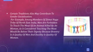 14
14
▪ Certain Traditions Also May Contribute To
Gender Socialization.
For Example, AmongMembers Of Zemei Naga
Tribe Of North East India, Men Are Forbidden
To Touch The Meat Of An Animal Killed By An
Woman, As It Considered TouchingThe Meat
Would Be Below Their Dignity Because Bravery
Is A Quality Of Men And Docility Is Quality Of
Women.
 