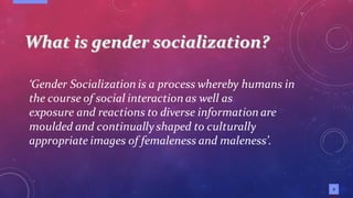 3
‘Gender Socialization is a process whereby humans in
the course of social interaction as well as
exposure and reactions to diverse information are
moulded and continuallyshaped to culturally
appropriate images of femaleness and maleness’.
 