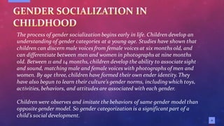 4
The process of gender socialization begins early in life. Children develop an
understanding of gender categories at a young age. Studies have shown that
children can discern male voices from female voices at six months old, and
can differentiate between men and women in photographs at nine months
old. Between 11 and 14 months,children develop the ability to associate sight
and sound, matching male and female voices with photographs of men and
women. By age three, children have formed their own ender identity.They
have also begun to learn their culture’s gender norms, includingwhich toys,
activities,behaviors, and attitudes are associated with each gender.
Children were observes and imitate the behaviors of same gender model than
opposite gender model. So gender categorization is a significant part of a
child’s social development.
 