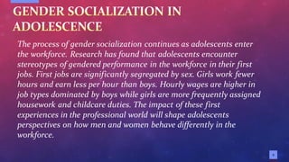 5
The process of gender socialization continues as adolescents enter
the workforce. Research has found that adolescents encounter
stereotypes of gendered performance in the workforce in their first
jobs. First jobs are significantly segregated by sex. Girls work fewer
hours and earn less per hour than boys. Hourly wages are higher in
job types dominated by boys while girls are more frequently assigned
housework and childcare duties. The impact of these first
experiences in the professional world will shape adolescents
perspectives on how men and women behave differently in the
workforce.
 