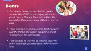 9
▪ Peer interactions also contribute to gender
socialization. Children tend to play with same-
gender peers. Through these interactions, they
learn what their peers expect of them as boys or
girls.
▪ These lessons may be direct, such as when a peer
tells the child that a certain behavior is or not
“appropriate” for their gender.
▪ They can also be indirect, as the child observes
same- and other-genderedpeers’ behavior over
time.
 