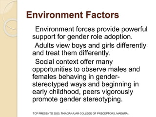 Environment Factors
Environment forces provide powerful
support for gender role adoption.
Adults view boys and girls differently
and treat them differently.
Social context offer many
opportunities to observe males and
females behaving in gender-
stereotyped ways and beginning in
early childhood, peers vigorously
promote gender stereotyping.
TCP PRESENTO 2020, THIAGARAJAR COLLEGE OF PRECEPTORS, MADURAI.
 