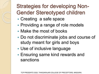 Strategies for developing Non-
Gender Stereotyped children
 Creating a safe space
 Providing a range of role models
 Make the most of books
 Do not discriminate jobs and course of
study meant for girls and boys
 Use of inclusive language
 Ensuring same kind rewards and
sanctions
TCP PRESENTO 2020, THIAGARAJAR COLLEGE OF PRECEPTORS, MADURAI.
 