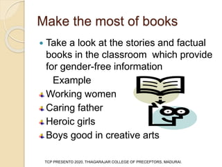 Make the most of books
 Take a look at the stories and factual
books in the classroom which provide
for gender-free information
Example
Working women
Caring father
Heroic girls
Boys good in creative arts
TCP PRESENTO 2020, THIAGARAJAR COLLEGE OF PRECEPTORS, MADURAI.
 