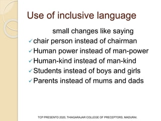 Use of inclusive language
small changes like saying
chair person instead of chairman
Human power instead of man-power
Human-kind instead of man-kind
Students instead of boys and girls
Parents instead of mums and dads
TCP PRESENTO 2020, THIAGARAJAR COLLEGE OF PRECEPTORS, MADURAI.
 