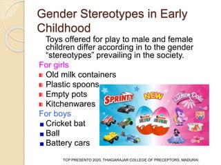 Gender Stereotypes in Early
Childhood
Toys offered for play to male and female
children differ according in to the gender
“stereotypes” prevailing in the society.
For girls
Old milk containers
Plastic spoons
Empty pots
Kitchenwares
For boys
Cricket bat
Ball
Battery cars
TCP PRESENTO 2020, THIAGARAJAR COLLEGE OF PRECEPTORS, MADURAI.
 