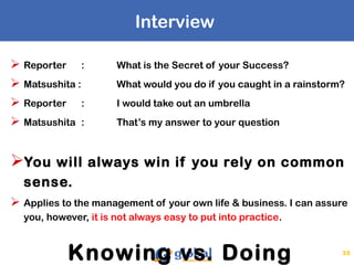 Interview
 Reporter : What is the Secret of your Success?
 Matsushita : What would you do if you caught in a rainstorm?
 Reporter : I would take out an umbrella
 Matsushita : That’s my answer to your question
You will always win if you rely on common
sense.
 Applies to the management of your own life & business. I can assure
you, however, it is not always easy to put into practice.
Knowing vs. Doing 35
 