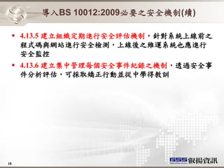 導入BS 10012:2009必要之安全機制(續)

   4.13.5 建立組織定期進行安全評估機制，針對系統上線前之
    程式碼與網站進行安全檢測，上線後之維運系統也應進行
    安全監控
   4.13.6 建立集中管理每個安全事件紀錄之機制，透過安全事
    件分析評估，可採取矯正行動並從中學得教訓




18
 
