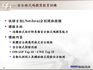 安全程式碼撰寫教育訓練



   依語言別(.Net/Java)分別開班授課
   課程目的
      培養程式設計師具備安全程式碼撰寫能力
   課程內容
      軟體安全與應用程式安全風險
      安全程式開發流程
      OWASP Top 10、CWE Top 25
      自動化測試工具輔助程式開發安全檢測


22
 