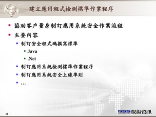 建立應用程式檢測標準作業程序

   協助客戶量身制訂應用系統安全作業流程
   主要內容
      制訂安全程式碼撰寫標準
        Java
        .Net
      制訂應用系統檢測標準作業程序
      制訂應用系統安全上線準則
      …




24
 