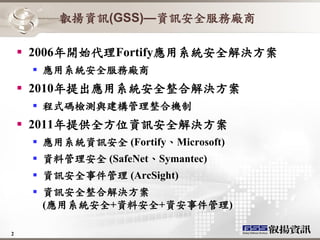 叡揚資訊(GSS)—資訊安全服務廠商

     2006年開始代理Fortify應用系統安全解決方案
      應用系統安全服務廠商
     2010年提出應用系統安全整合解決方案
      程式碼檢測與建構管理整合機制
     2011年提供全方位資訊安全解決方案
      應用系統資訊安全 (Fortify、Microsoft)
      資料管理安全 (SafeNet、Symantec)
      資訊安全事件管理 (ArcSight)
      資訊安全整合解決方案
       (應用系統安全+資料安全+資安事件管理)

2
 