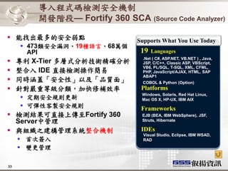 導入程式碼檢測安全機制
         開發階段— Fortify 360 SCA (Source Code Analyzer)

 能找出最多的安全弱點                    Supports What You Use Today
      473類安全漏洞、19種語言、68萬個
       API                       19   Languages
                                 .Net ( C#, ASP.NET, VB.NET ) , Java,
    專利 X-Tier 多層式分析技術精確分析       JSP, C/C++, Classic ASP, VBScript,
                                 VB6, PL/SQL, T-SQL, XML, CFML,
    整合入 IDE 直接檢測操作簡易            PHP, JavaScript/AJAX, HTML, SAP
                                 ABAP1
    同時涵蓋「安全性」以及「品質面」            COBOL & Python (Option)
    針對嚴重等級分類，加快修補效率             Platforms
                                 Windows, Solaris, Red Hat Linux,
      定期安全規則更新                  Mac OS X, HP-UX, IBM AIX
      可彈性客製安全規則                 Frameworks
 檢測結果可直接上傳至Fortify 360          EJB (BEA, IBM WebSphere), JSF,
  Server中管理                      Struts, Hibernate

 與組織之建構管理系統整合機制                 IDEs
                                  Visual Studio, Eclipse, IBM WSAD,
      首次簽入                       RAD

      變更管理

33
 