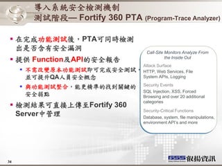 導入系統安全檢測機制
           測試階段— Fortify 360 PTA (Program-Trace Analyzer)

  在完成功能測試後，PTA可同時檢測
   出是否含有安全漏洞                             Call-Site Monitors Analyze From
  提供 Function及API的安全報告                            the Inside Out
                             Attack Surface
        不需改變原本功能測試即可完成安全測試， HTTP, Web Services, File
         並可提升QA人員安全概念        System APIs, Logging

      與功能測試整合，能更精準的找到關鍵的               Security Events
                                        SQL Injection, XSS, Forced
       安全弱點                             Browsing and over 20 additional
                                        categories
  檢測結果可直接上傳至Fortify 360
                                        Security-Critical Functions
   Server中管理                            Database, system, file manipulations,
                                        environment API’s and more




34
 