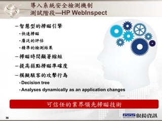 導入系統安全檢測機制
          測試階段—HP WebInspect

     – 智慧型的掃瞄引擎
     • 快速掃瞄
     • 廣泛的評估
     • 精準的檢測結果

     – 掃瞄時間顯著縮短
     – 提高弱點掃瞄準確度
     – 模擬駭客的攻擊行為
     • Decision   tree
     • Analyses   dynamically as an application changes


                    可信任的業界領先掃瞄技術
36
36
 