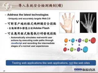 導入系統安全檢測機制(續)

 – Address the latest technologies
     •   Uniquely and accurately targets Web 2.0

 – 可對客戶端的程式碼辨識安全弱點                                                 V
     • 自動解譯和靜態分析Adobe                     Flash

 – 可在應用程式動態執行時發現弱點
         –   Automatically simulates real-world user
             actions by executing code paths through
             JavaScript and recording the intermediate
             stages of a normal user experiences




             Testing web applications like web applications, not like web sites

37
 
