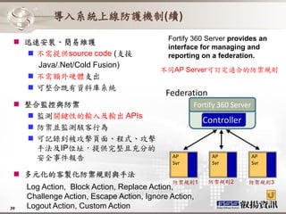 導入系統上線防護機制(續)
                                            Fortify 360 Server provides an
  迅速安裝、簡易維護
                                            interface for managing and
    不需提供source code (支援                    reporting on a federation.
     Java/.Net/Cold Fusion)
                                          不同AP Server可訂定適合的防禦規則
    不需額外硬體支出
    可整合既有資料庫系統
                                            Federation
  整合監控與防禦                                         Fortify 360 Server
    監測關鍵性的輸入及輸出 APIs
                                                       Controller
    防禦並監測駭客行為
    可記錄到被攻擊頁面、程式、攻擊
     手法及IP位址，提供完整且充分的
     安全事件報告                                  AP          AP             AP
                                             Svr         Svr            Svr

  多元化的客製化防禦規則與手法
                                             防禦規則1       防禦規則2      防禦規則3
     Log Action, Block Action, Replace Action,
     Challenge Action, Escape Action, Ignore Action,
39   Logout Action, Custom Action
 