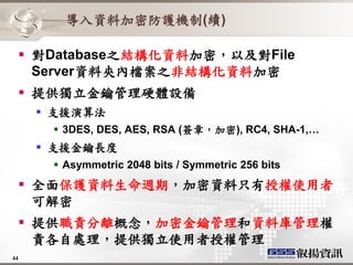 導入資料加密防護機制(續)

   對Database之結構化資料加密，以及對File
    Server資料夾內檔案之非結構化資料加密
   提供獨立金鑰管理硬體設備
      支援演算法
       3DES, DES, AES, RSA (簽章，加密), RC4, SHA-1,…
      支援金鑰長度
       Asymmetric 2048 bits / Symmetric 256 bits
   全面保護資料生命週期，加密資料只有授權使用者
    可解密
   提供職責分離概念，加密金鑰管理和資料庫管理權
    責各自處理，提供獨立使用者授權管理
44
 