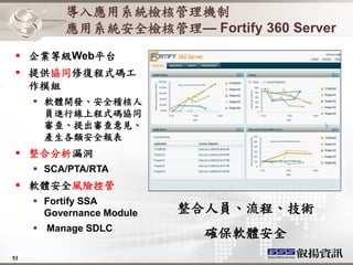 導入應用系統檢核管理機制
          應用系統安全檢核管理— Fortify 360 Server
 企業等級Web平台
 提供協同修復程式碼工
  作模組
      軟體開發、安全稽核人
       員進行線上程式碼協同
       審查、提出審查意見、
       產生各類安全報表
 整合分析漏洞
      SCA/PTA/RTA
 軟體安全風險控管
      Fortify SSA
       Governance Module   整合人員、流程、技術
      Manage SDLC
                             確保軟體安全
51
 