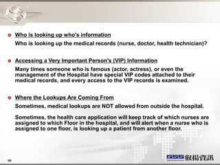     Who is looking up who's information
     Who is looking up the medical records (nurse, doctor, health technician)?


    Accessing a Very Important Person's (VIP) Information
     Many times someone who is famous (actor, actress), or even the
     management of the Hospital have special VIP codes attached to their
     medical records, and every access to the VIP records is examined.


    Where the Lookups Are Coming From
     Sometimes, medical lookups are NOT allowed from outside the hospital.

     Sometimes, the health care application will keep track of which nurses are
     assigned to which Floor in the hospital, and will alert when a nurse who is
     assigned to one floor, is looking up a patient from another floor.




59
 
