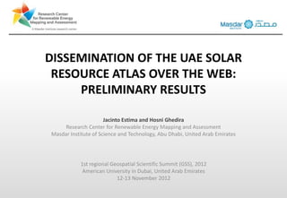 DISSEMINATION OF THE UAE SOLAR
 RESOURCE ATLAS OVER THE WEB:
     PRELIMINARY RESULTS

                      Jacinto Estima and Hosni Ghedira
     Research Center for Renewable Energy Mapping and Assessment
Masdar Institute of Science and Technology, Abu Dhabi, United Arab Emirates




           1st regional Geospatial Scientific Summit (GSS), 2012
            American University in Dubai, United Arab Emirates
                          12-13 November 2012
 