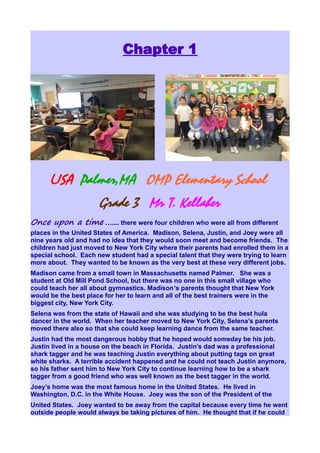Chapter 1




      USA Palmer,MA OMP Elementary School
                      Grade 3 Mr T. Kellaher
Once upon a time ….... there were four children who were all from different
places in the United States of America. Madison, Selena, Justin, and Joey were all
nine years old and had no idea that they would soon meet and become friends. The
children had just moved to New York City where their parents had enrolled them in a
special school. Each new student had a special talent that they were trying to learn
more about. They wanted to be known as the very best at these very different jobs.
Madison came from a small town in Massachusetts named Palmer. She was a
student at Old Mill Pond School, but there was no one in this small village who
could teach her all about gymnastics. Madison’s parents thought that New York
would be the best place for her to learn and all of the best trainers were in the
biggest city, New York City.
Selena was from the state of Hawaii and she was studying to be the best hula
dancer in the world. When her teacher moved to New York City, Selena’s parents
moved there also so that she could keep learning dance from the same teacher.
Justin had the most dangerous hobby that he hoped would someday be his job.
Justin lived in a house on the beach in Florida. Justin’s dad was a professional
shark tagger and he was teaching Justin everything about putting tags on great
white sharks. A terrible accident happened and he could not teach Justin anymore,
so his father sent him to New York City to continue learning how to be a shark
tagger from a good friend who was well known as the best tagger in the world.
Joey’s home was the most famous home in the United States. He lived in
Washington, D.C. in the White House. Joey was the son of the President of the
United States. Joey wanted to be away from the capital because every time he went
outside people would always be taking pictures of him. He thought that if he could
 