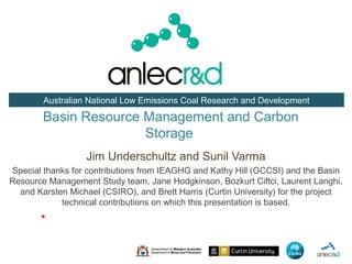 Australian National Low Emissions Coal Research and Development

        Basin Resource Management and Carbon
                       Storage
                   Jim Underschultz and Sunil Varma
Special thanks for contributions from IEAGHG and Kathy Hill (GCCSI) and the Basin
Resource Management Study team, Jane Hodgkinson, Bozkurt Ciftci, Laurent Langhi,
  and Karsten Michael (CSIRO), and Brett Harris (Curtin University) for the project
            technical contributions on which this presentation is based.
       *
 