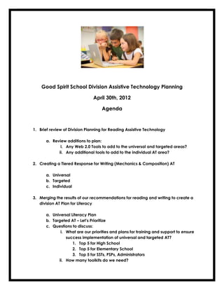 Good Spirit School Division Assistive Technology Planning

                               April 30th, 2012

                                   Agenda



1. Brief review of Division Planning for Reading Assistive Technology

      a. Review additions to plan:
             i. Any Web 2.0 Tools to add to the universal and targeted areas?
            ii. Any additional tools to add to the individual AT area?

2. Creating a Tiered Response for Writing (Mechanics & Composition) AT

      a. Universal
      b. Targeted
      c. Individual

3. Merging the results of our recommendations for reading and writing to create a
   division AT Plan for Literacy

      a. Universal Literacy Plan
      b. Targeted AT – Let’s Prioritize
      c. Questions to discuss:
             i. What are our priorities and plans for training and support to ensure
                success implementation of universal and targeted AT?
                    1. Top 5 for High School
                    2. Top 5 for Elementary School
                    3. Top 5 for SSTs, PSPs, Administrators
            ii. How many toolkits do we need?
 