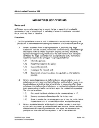 Administrative Procedure 354




                             NON-MEDICAL USE OF DRUGS

Background

All Division personnel are expected to uphold the law in preventing the unlawful
possession of, use of, supplying of, or trafficking of solvents, intoxicants, controlled
drugs, restricted drugs or narcotics.

Procedures

1. The principal will ensure that all staff in his/her school are informed regarding the
   procedures to be followed when dealing with instances of non-medical use of drugs.

    1.1       When a student is found to be in possession of, or distributing, illegal
              substances such as, solvents, intoxicants, controlled drugs, restricted drugs,
              or narcotics within a school, on Division property, or during an activity
              sponsored or approved by the Division, the staff member shall attempt to
              confiscate the illegal substance in an appropriate and lawful manner and
              report the incident to the principal. The principal shall then:
              1.1.1       Inform the parents;
              1.1.2       Report the incident to the police;
              1.1.3       Suspend the student;
              1.1.4       Investigate the incident; and,
              1.1.5       Determine if a recommendation for expulsion or other action is
                          required.

    1.2       When a student approaches a staff member on school property or at an
              activity sponsored or approved by the Division, seeking help in regard to an
              illegal substance and at that time is found to be in possession of an illegal
              substance, the staff member shall attempt to confiscate the illegal substance
              in an appropriate and lawful manner and report the incident to the principal.
              The principal shall then:
              1.2.1       Dispose of the illegal substance in the manner defined in 1.5;
              1.2.2       Develop a program of assistance for the student; and,
              1.2.3       Strive to provide the necessary resources to help the student either
                          through the school or by referral to another appropriate agency.
    1.3       When a student’s behavior while at school or while involved in an activity
              sponsored or approved by the Division indicates possible substance abuse,
              the staff member observing the behavior shall report the situation to the
              principal and shall then inform the parents of the student’s behavior.

________________________________________________________________
Good Spirit School Division                                                           August 2006
Administrative Procedures Manual
 