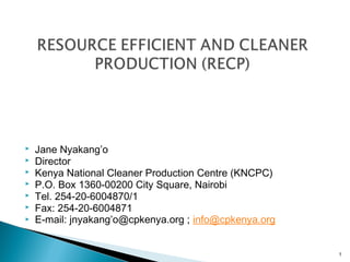  








Jane Nyakang’o
Director
Kenya National Cleaner Production Centre (KNCPC)
P.O. Box 1360-00200 City Square, Nairobi
Tel. 254-20-6004870/1
Fax: 254-20-6004871
E-mail: jnyakang’o@cpkenya.org ; info@cpkenya.org

1

 