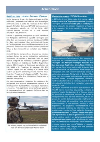 Actu Défense
Page 3
Marine nationale : FREMM Auvergne
Le 14 février, le chef d’état-major de la marine a admis
au service actif la 4e
frégate multi-missions (FREMM),
l’Auvergne. Désormais déclarée apte au combat par la
marine nationale, elle a rejoint l’Aquitaine, la Provence
et le Languedoc, les trois premières frégates de la
classe FREMM.
Cette admission est l’aboutissement d’un processus de
vérification des capacités militaires du navire. En 2017,
l’Auvergne a été déployée durant plus de quatre mois
dans des zones d’opérations diversifiées : Méditerra-
née, mer de Chine, océan Indien, golfe Arabo-persique
et océan Pacifique. Ce déploiement a été marqué par
l’intégration à la Task Force 50 constituée autour du
porte-avions américain Nimitz, et à la Combined Task
Force 150, force navale multinationale luttant contre
les trafics illicites. L’Auvergne a également contribué à
montrer l’attachement de la France au respect du droit
international et de la liberté de navigation, notamment
en mer de Chine.
L’Auvergne a confirmé les qualités déjà reconnues des
FREMM, navires modernes, polyvalents, endurants et
souples d’emploi. Ils répondent à la fois aux besoins
des missions de sauvegarde maritime, de recueil de
renseignements dans les trois dimensions, et aux exi-
gences des conflits de haute intensité : maîtrise d’une
zone d’opérations aéro-maritime, lutte anti-navires,
anti-sous-marine et anti-aérienne, soutien et appui
d’opérations de projection, commandement d’une
force aéronavale nationale ou interalliée, etc. Deux
atouts majeurs méritent d’être soulignés : la capacité
que détient désormais la France à frapper avec préci-
sion depuis la mer et dans la profondeur avec le mis-
sile de croisière naval et ses performances inégalées
en lutte anti-sous-marine, grâce à l’alliance des sonars
de la FREMM et de son hélicoptère Caïman embarqué.
La marine renforce avec cette 4e
FREMM sa capacité à
assurer la sécurité des Français dans nos approches
maritimes comme en haute mer.
Armée de l’air : exercice Emerald Warrior
Du 24 février au 9 mars, les forces spéciales Air (FSA)
françaises s’entraînent aux côtés de leurs homologues
américains dans le cadre de l’exercice de l’Air Force
Special Opération Command (AFSOC, commandement
des opérations spéciales de l'US Air Force, USAF)
Emerald Warrior, organisé sur la base aérienne
d’Hurlburt Field, en Floride.
Lors de sa première participation en 2017, l’armée de
l’air française a confirmé sa capacité à s’intégrer sans
délai dans une manœuvre aérienne menée par l’AFSOC
lors d’un exercice majeur. Dans un contexte où l’armée
de l’air française est aussi considérée comme l’un de ses
principaux partenaires dans la lutte contre le terrorisme,
l’USAF a donc renouvelé son invitation pour l’édition
2018.
Emerald Warrior comprend une diversité de missions
tactiques (prises de terrain, infiltrations, exfiltrations,
évacuations de blessés…), exécutées dans un cadre
réaliste intégrant de nombreux paramètres géopoli-
tiques directement inspirés des théâtres d’opérations
actuels. Côté français, le Commando parachutiste de
l’Air (CPA) n°10, l’escadron de transport (ET) 3/61
« Poitou » (avec un C160 Transall) et le Centre Air de
saut en vol (CASV) prennent part une nouvelle fois à
l’exercice. L’escadron d’hélicoptères 1/67 « Pyrénées »
engagera quant à lui deux hélicoptères Caracal pour sa
première participation.
Cet exercice permet un croisement des cultures et des
procédures, mais aussi un entraînement commun et le
développement d’une confiance réciproque. Il contribue
à renforcer l’interopérabilité entre les forces spéciales
air des deux nations, qui coopèrent de longue date sur
les opérations interalliées.
Le Transall français sur la piste de la base d’Hurlburt
Field lors de l’exercice Emerald Warrior 2017.
 