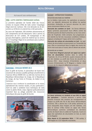 Actu Défense
Page 4
Actualité des opérations Levant : opération Chammal
Situation militaire du théâtre
Sur le théâtre irako-syrien, les opérations se poursui-
vent. Les objectifs demeurent de défaire les poches
terroristes résiduelles en Syrie et sécuriser les terri-
toires récemment libérés en Irak.
Poursuite des combats en Syrie : les forces démocra-
tiques syriennes poursuivent leurs efforts contre les
dernières poches de Daech présentes sur les rives orien-
tales de l’Euphrate. Cette semaine, leur progression a
été ralentie du fait des mauvaises conditions météoro-
logiques compliquant l’appui aérien de la coalition.
Poursuite des actions de sécurisation en Irak : les opé-
rations de sécurisation se poursuivent sur l’ensemble du
pays. Elles se concentrent dans la région des monts Ha-
mrim mais aussi plus à l’ouest, dans le désert de Jazirah.
Activités de la force
La Task Force Wagram poursuit son appui aux opéra-
tions de sécurisation menées dans la vallée de
l’Euphrate. Du 14 au 20 février, quatre missions de tirs
ont été réalisées au profit des forces de sécurité ira-
kiennes (FSI) : deux missions d’interdiction et deux
missions d’éclairement. La TF Wagram a réalisé 1 622
missions de tirs depuis le début de sa mission.
Les bases aériennes en Jordanie et aux EAU en appui
des opérations : l’activité aérienne a permis cette
semaine d’assurer des missions de renseignement et
d’appui au profit des FSI et des forces démocratiques
syriennes. Elle a donné lieu à 28 sorties aériennes au
cours desquelles deux frappes ont été réalisées, une
dans le secteur d’Abu Kamal en appui des forces
démocratiques syriennes combattant les dernières
poches de Daech dans la vallée de l’Euphrate, l’autre en
appui des opérations de sécurisation en Irak, au nord-
est de Bagdad.
Bilan depuis le 19 septembre 2014 : 7 790 sorties, 1
439 frappes et 2 227 objectifs neutralisés.
FAG : lutte contre l’orpaillage illégal
La première opération de l’année 2018 des Forces
armées en Guyane (FAG) de lutte contre l’orpaillage
illégal vient de s’achever. Elle s’est déroulée du 26 dé-
cembre au 14 février et a donné lieu à 182 patrouilles.
Au cours de l’opération, 105 chantiers alluvionnaires et
131 campements ont été découverts. Cela a permis la
destruction de 317 carbets, 34 motopompes et 30
groupes électrogènes, autant de matériel qui ne servira
plus à l’orpaillage illégal et ne contribuera plus à polluer
la forêt équatoriale.
Corymbe : African NEMO 18.1
Dans le golfe de Guinée, le patrouilleur de haute mer
Lieutenant de vaisseau Lavallée participe actuellement à
l’exercice African NEMO 18.1 au côté des marines de la
République démocratique du Congo, de la République
du Congo, de Sao Tome et Principe, du Gabon et du
Cameroun.
L’exercice vise à renforcer la coordination et le niveau
opérationnel des marines locales, et plus particulière-
ment les aider à améliorer leurs techniques de lutte
contre la pêche illicite, enjeu régional particulièrement
important face au pillage potentiel des ressources
halieutiques des pays du golfe de Guinée.
 