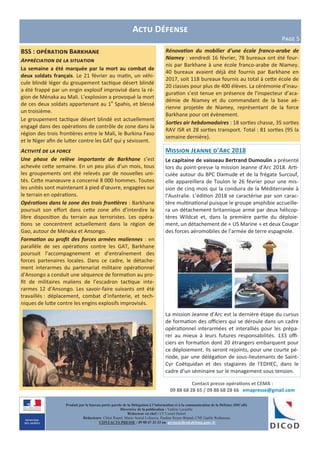 Contact presse opérations et CEMA :
09 88 68 28 65 / 09 88 68 28 66 emapresse@gmail.com
Produit par le bureau porte-parole de la Délégation à l’information et à la communication de la Défense (DICoD)
Directrice de la publication : Valérie Lecasble
Rédacteur en chef : CF Lionel Delort
Rédacteurs: Chloé Ruard, Marie-Astrid Lefeuvre, Pauline Royer-Briand, CNE Gaëlle Rothureau
CONTACTS PRESSE : 09 88 67 33 33 ou presse@dicod.defense.gouv.fr
Actu Défense
Page 5
BSS : opération Barkhane
Appréciation de la situation
La semaine a été marquée par la mort au combat de
deux soldats français. Le 21 février au matin, un véhi-
cule blindé léger du groupement tactique désert blindé
a été frappé par un engin explosif improvisé dans la ré-
gion de Ménaka au Mali. L’explosion a provoqué la mort
de ces deux soldats appartenant au 1e
Spahis, et blessé
un troisième.
Le groupement tactique désert blindé est actuellement
engagé dans des opérations de contrôle de zone dans la
région des trois frontières entre le Mali, le Burkina Faso
et le Niger afin de lutter contre les GAT qui y sévissent.
Activité de la force
Une phase de relève importante de Barkhane s’est
achevée cette semaine. En un peu plus d’un mois, tous
les groupements ont été relevés par de nouvelles uni-
tés. Cette manœuvre a concerné 8 000 hommes. Toutes
les unités sont maintenant à pied d’œuvre, engagées sur
le terrain en opérations.
Opérations dans la zone des trois frontières : Barkhane
poursuit son effort dans cette zone afin d’interdire la
libre disposition du terrain aux terroristes. Les opéra-
tions se concentrent actuellement dans la région de
Gao, autour de Ménaka et Ansongo.
Formation au profit des forces armées maliennes : en
parallèle de ses opérations contre les GAT, Barkhane
poursuit l’accompagnement et d’entraînement des
forces partenaires locales. Dans ce cadre, le détache-
ment interarmes du partenariat militaire opérationnel
d'Ansongo a conduit une séquence de formation au pro-
fit de militaires maliens de l’escadron tactique inte-
rarmes 12 d’Ansongo. Les savoir-faire suivants ont été
travaillés : déplacement, combat d’infanterie, et tech-
niques de lutte contre les engins explosifs improvisés.
Rénovation du mobilier d’une école franco-arabe de
Niamey : vendredi 16 février, 78 bureaux ont été four-
nis par Barkhane à une école franco-arabe de Niamey.
40 bureaux avaient déjà été fournis par Barkhane en
2017, soit 118 bureaux fournis au total à cette école de
20 classes pour plus de 400 élèves. La cérémonie d’inau-
guration s’est tenue en présence de l’inspecteur d’aca-
démie de Niamey et du commandant de la base aé-
rienne projetée de Niamey, représentant de la force
Barkhane pour cet évènement.
Sorties air hebdomadaires : 18 sorties chasse, 35 sorties
RAV ISR et 28 sorties transport. Total : 81 sorties (95 la
semaine dernière).
Mission Jeanne d’Arc 2018
Le capitaine de vaisseau Bertrand Dumoulin a présenté
lors du point-presse la mission Jeanne d’Arc 2018. Arti-
culée autour du BPC Dixmude et de la frégate Surcouf,
elle appareillera de Toulon le 26 février pour une mis-
sion de cinq mois qui la conduira de la Méditerranée à
l’Australie. L’édition 2018 se caractérise par son carac-
tère multinational puisque le groupe amphibie accueille-
ra un détachement britannique armé par deux hélicop-
tères Wildcat et, dans la première partie du déploie-
ment, un détachement de « US Marine » et deux Cougar
des forces aéromobiles de l’armée de terre espagnole.
La mission Jeanne d’Arc est la dernière étape du cursus
de formation des officiers qui se déroule dans un cadre
opérationnel interarmées et interalliés pour les prépa-
rer au mieux à leurs futures responsabilités. 133 offi-
ciers en formation dont 20 étrangers embarquent pour
ce déploiement. Ils seront rejoints, pour une courte pé-
riode, par une délégation de sous-lieutenants de Saint-
Cyr Coëtquidan et des stagiaires de l’EDHEC, dans le
cadre d’un séminaire sur le management sous tension.
 