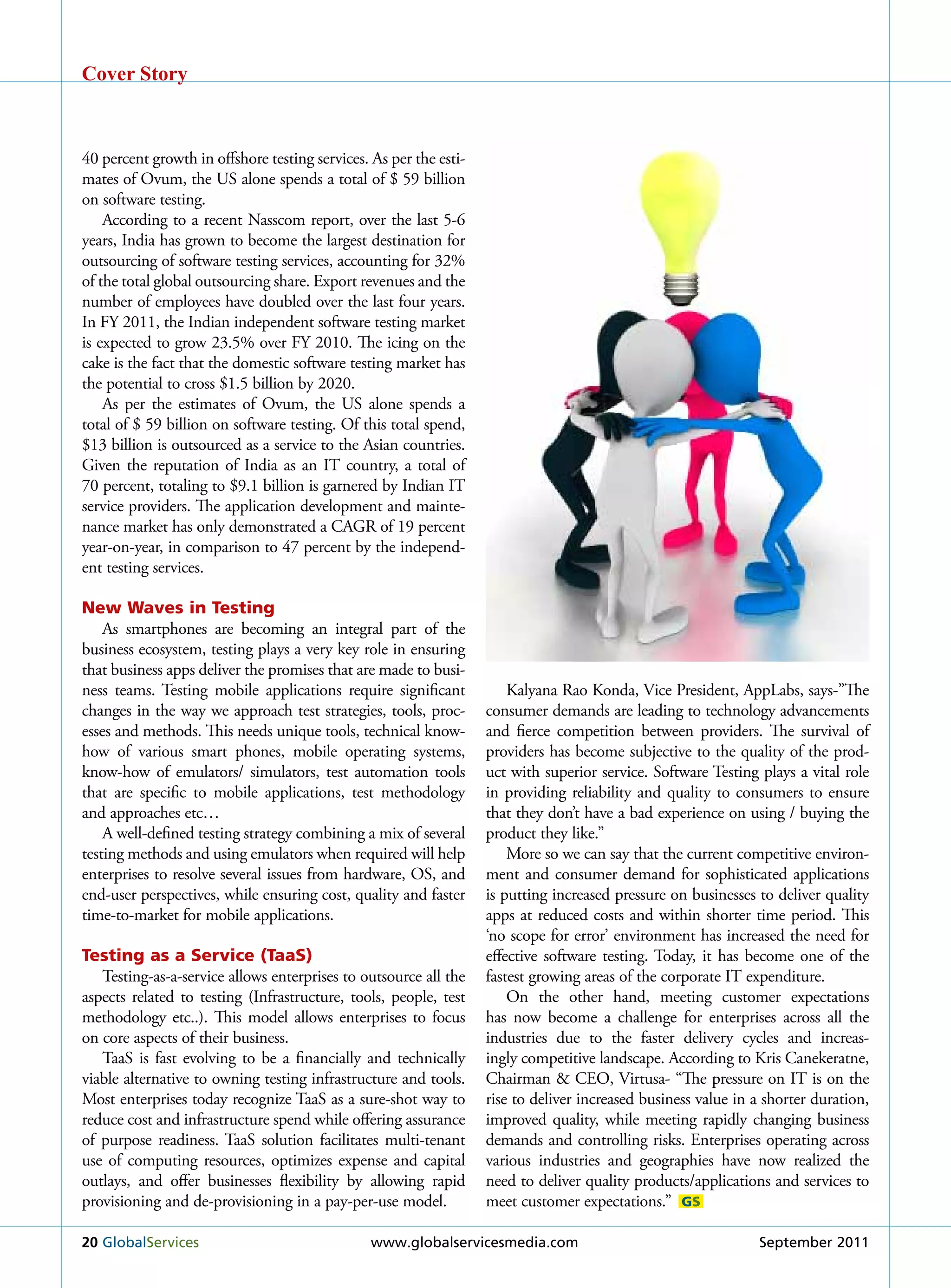 Cover Story



40 percent growth in offshore testing services. As per the esti-
mates of Ovum, the uS alone spends a total of $ 59 billion
on software testing.
    According to a recent Nasscom report, over the last 5-6
years, India has grown to become the largest destination for
outsourcing of software testing services, accounting for 32%
of the total global outsourcing share. Export revenues and the
number of employees have doubled over the last four years.
In Fy 2011, the Indian independent software testing market
is expected to grow 23.5% over Fy 2010. The icing on the
cake is the fact that the domestic software testing market has
the potential to cross $1.5 billion by 2020.
    As per the estimates of Ovum, the uS alone spends a
total of $ 59 billion on software testing. Of this total spend,
$13 billion is outsourced as a service to the Asian countries.
Given the reputation of India as an IT country, a total of
70 percent, totaling to $9.1 billion is garnered by Indian IT
service providers. The application development and mainte-
nance market has only demonstrated a CAGr of 19 percent
year-on-year, in comparison to 47 percent by the independ-
ent testing services.

New Waves in Testing
    As smartphones are becoming an integral part of the
business ecosystem, testing plays a very key role in ensuring
that business apps deliver the promises that are made to busi-
ness teams. Testing mobile applications require significant            kalyana rao konda, Vice President, AppLabs, says-”The
changes in the way we approach test strategies, tools, proc-       consumer demands are leading to technology advancements
esses and methods. This needs unique tools, technical know-        and fierce competition between providers. The survival of
how of various smart phones, mobile operating systems,             providers has become subjective to the quality of the prod-
know-how of emulators/ simulators, test automation tools           uct with superior service. Software Testing plays a vital role
that are specific to mobile applications, test methodology         in providing reliability and quality to consumers to ensure
and approaches etc…                                                that they don’t have a bad experience on using / buying the
    A well-defined testing strategy combining a mix of several     product they like.”
testing methods and using emulators when required will help            More so we can say that the current competitive environ-
enterprises to resolve several issues from hardware, OS, and       ment and consumer demand for sophisticated applications
end-user perspectives, while ensuring cost, quality and faster     is putting increased pressure on businesses to deliver quality
time-to-market for mobile applications.                            apps at reduced costs and within shorter time period. This
                                                                   ‘no scope for error’ environment has increased the need for
Testing as a Service (TaaS)                                        effective software testing. Today, it has become one of the
   Testing-as-a-service allows enterprises to outsource all the    fastest growing areas of the corporate IT expenditure.
aspects related to testing (Infrastructure, tools, people, test        On the other hand, meeting customer expectations
methodology etc..). This model allows enterprises to focus         has now become a challenge for enterprises across all the
on core aspects of their business.                                 industries due to the faster delivery cycles and increas-
   TaaS is fast evolving to be a financially and technically       ingly competitive landscape. According to kris Canekeratne,
viable alternative to owning testing infrastructure and tools.     Chairman & CEO, Virtusa- “The pressure on IT is on the
Most enterprises today recognize TaaS as a sure-shot way to        rise to deliver increased business value in a shorter duration,
reduce cost and infrastructure spend while offering assurance      improved quality, while meeting rapidly changing business
of purpose readiness. TaaS solution facilitates multi-tenant       demands and controlling risks. Enterprises operating across
use of computing resources, optimizes expense and capital          various industries and geographies have now realized the
outlays, and offer businesses flexibility by allowing rapid        need to deliver quality products/applications and services to
provisioning and de-provisioning in a pay-per-use model.           meet customer expectations.” GS

20 Globalservices                               www.globalservicesmedia.com                                    september 2011
 