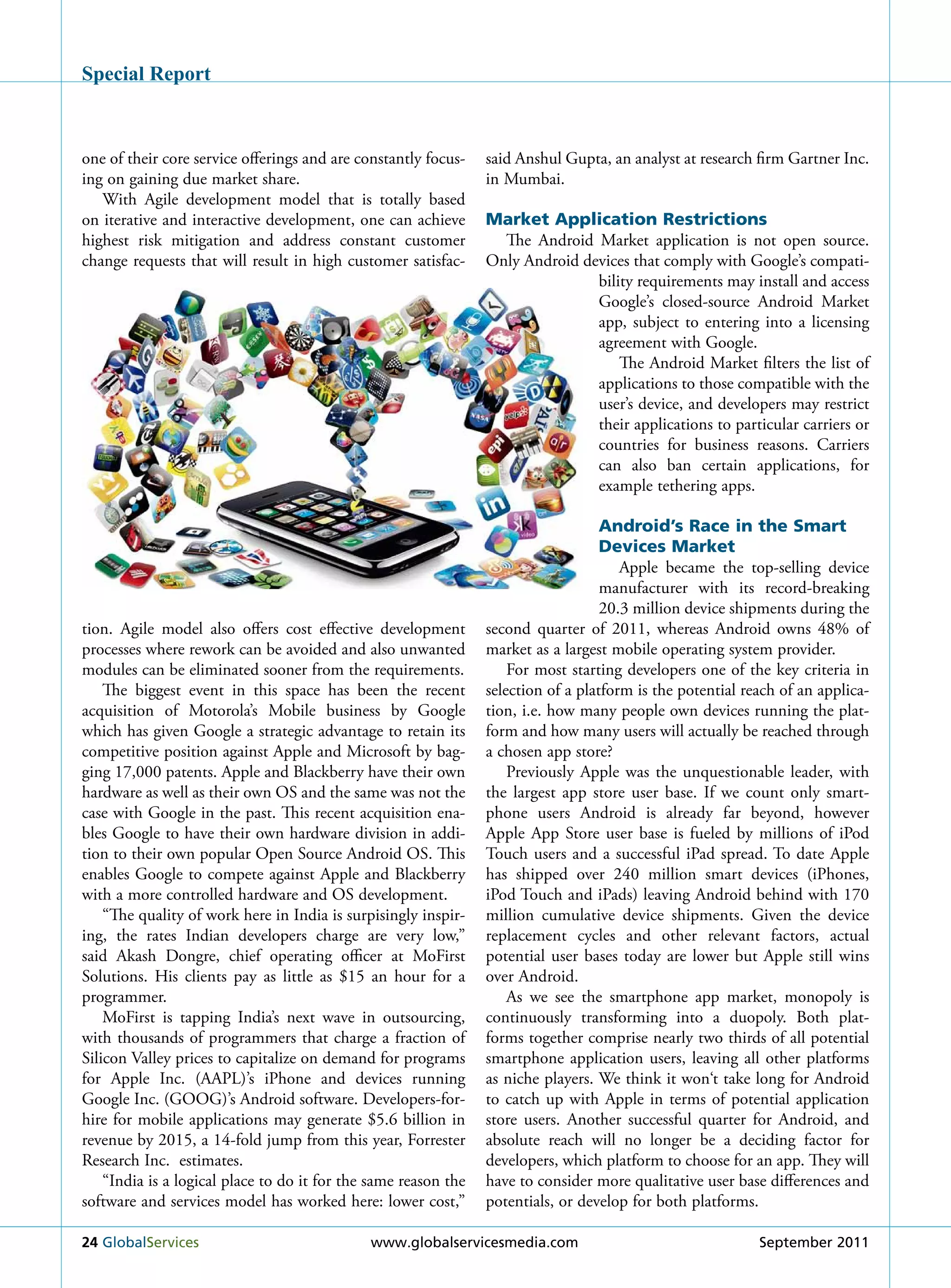 Special Report



one of their core service offerings and are constantly focus-    said Anshul Gupta, an analyst at research firm Gartner Inc.
ing on gaining due market share.                                 in Mumbai.
   With Agile development model that is totally based
on iterative and interactive development, one can achieve        Market Application Restrictions
highest risk mitigation and address constant customer              The Android Market application is not open source.
change requests that will result in high customer satisfac-      Only Android devices that comply with Google’s compati-
                                                                                bility requirements may install and access
                                                                                Google’s closed-source Android Market
                                                                                app, subject to entering into a licensing
                                                                                agreement with Google.
                                                                                    The Android Market filters the list of
                                                                                applications to those compatible with the
                                                                                user’s device, and developers may restrict
                                                                                their applications to particular carriers or
                                                                                countries for business reasons. Carriers
                                                                                can also ban certain applications, for
                                                                                example tethering apps.

                                                                                    Android’s Race in the Smart
                                                                                    Devices Market
                                                                                       Apple became the top-selling device
                                                                                    manufacturer with its record-breaking
                                                                                    20.3 million device shipments during the
tion. Agile model also offers cost effective development         second quarter of 2011, whereas Android owns 48% of
processes where rework can be avoided and also unwanted          market as a largest mobile operating system provider.
modules can be eliminated sooner from the requirements.              For most starting developers one of the key criteria in
    The biggest event in this space has been the recent          selection of a platform is the potential reach of an applica-
acquisition of Motorola’s Mobile business by Google              tion, i.e. how many people own devices running the plat-
which has given Google a strategic advantage to retain its       form and how many users will actually be reached through
competitive position against Apple and Microsoft by bag-         a chosen app store?
ging 17,000 patents. Apple and Blackberry have their own             Previously Apple was the unquestionable leader, with
hardware as well as their own OS and the same was not the        the largest app store user base. If we count only smart-
case with Google in the past. This recent acquisition ena-       phone users Android is already far beyond, however
bles Google to have their own hardware division in addi-         Apple App Store user base is fueled by millions of iPod
tion to their own popular Open Source Android OS. This           Touch users and a successful iPad spread. To date Apple
enables Google to compete against Apple and Blackberry           has shipped over 240 million smart devices (iPhones,
with a more controlled hardware and OS development.              iPod Touch and iPads) leaving Android behind with 170
    “The quality of work here in India is surpisingly inspir-    million cumulative device shipments. Given the device
ing, the rates Indian developers charge are very low,”           replacement cycles and other relevant factors, actual
said Akash Dongre, chief operating officer at MoFirst            potential user bases today are lower but Apple still wins
Solutions. His clients pay as little as $15 an hour for a        over Android.
programmer.                                                          As we see the smartphone app market, monopoly is
    MoFirst is tapping India’s next wave in outsourcing,         continuously transforming into a duopoly. Both plat-
with thousands of programmers that charge a fraction of          forms together comprise nearly two thirds of all potential
Silicon Valley prices to capitalize on demand for programs       smartphone application users, leaving all other platforms
for Apple Inc. (AAPL)’s iPhone and devices running               as niche players. We think it won‘t take long for Android
Google Inc. (GOOG)’s Android software. Developers-for-           to catch up with Apple in terms of potential application
hire for mobile applications may generate $5.6 billion in        store users. Another successful quarter for Android, and
revenue by 2015, a 14-fold jump from this year, Forrester        absolute reach will no longer be a deciding factor for
research Inc. estimates.                                         developers, which platform to choose for an app. They will
    “India is a logical place to do it for the same reason the   have to consider more qualitative user base differences and
software and services model has worked here: lower cost,”        potentials, or develop for both platforms.

24 Globalservices                             www.globalservicesmedia.com                                   september 2011
 