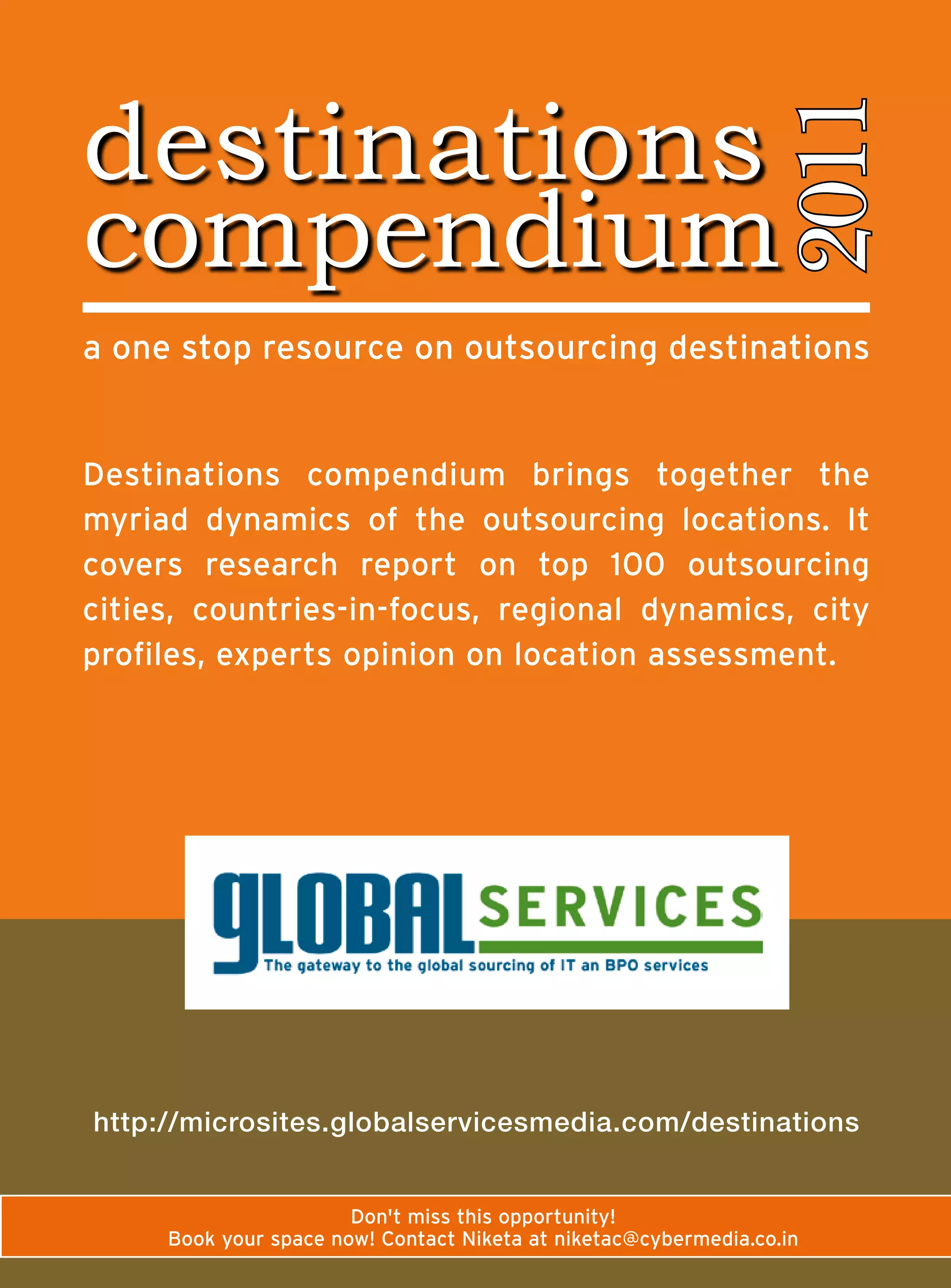 destinations




                                                                  2011
compendium
a	one	stop	resource	on	outsourcing	destinations


Destinations	 compendium	 brings	 together	 the	
myriad	 dynamics	 of	 the	 outsourcing	 locations.	 It	
covers	 research	 report	 on	 top	 100	 outsourcing	
cities,	 countries-in-focus,	 regional	 dynamics,	 city	
profiles,	experts	opinion	on	location	assessment.




http://microsites.globalservicesmedia.com/destinations


                        Don't	miss	this	opportunity!
      Book	your	space	now!	Contact	Niketa	at	niketac@cybermedia.co.in
 