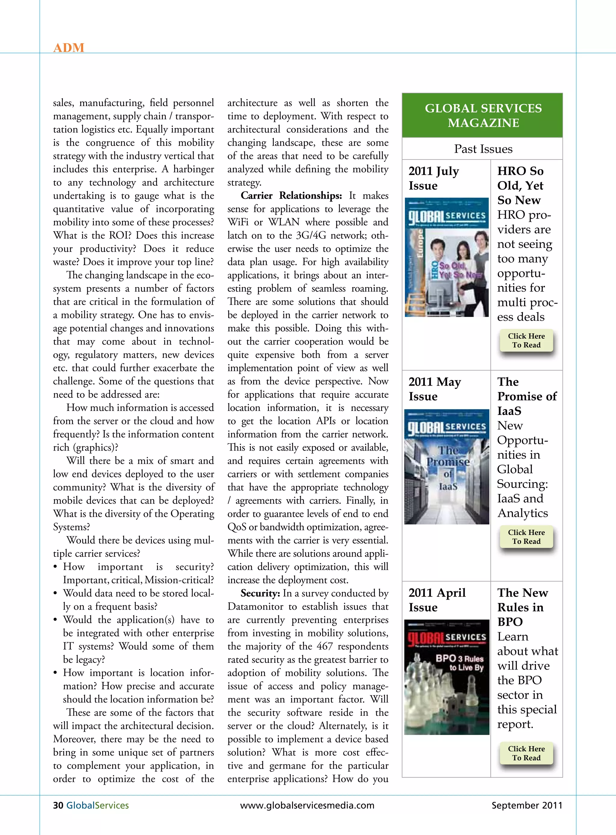 ADM



sales, manufacturing, field personnel       architecture as well as shorten the
                                                                                          Global ServiceS
management, supply chain / transpor-        time to deployment. With respect to
tation logistics etc. Equally important     architectural considerations and the
                                                                                             MaGazine
is the congruence of this mobility          changing landscape, these are some
                                                                                                Past Issues
strategy with the industry vertical that    of the areas that need to be carefully
includes this enterprise. A harbinger       analyzed while defining the mobility        2011 July       Hro So
to any technology and architecture          strategy.                                   issue           old, Yet
undertaking is to gauge what is the             Carrier Relationships: It makes                         So new
quantitative value of incorporating         sense for applications to leverage the
                                                                                                        HRO pro-
mobility into some of these processes?      WiFi or WLAN where possible and
What is the rOI? Does this increase         latch on to the 3G/4G network; oth-                         viders are
your productivity? Does it reduce           erwise the user needs to optimize the                       not seeing
waste? Does it improve your top line?       data plan usage. For high availability                      too many
    The changing landscape in the eco-      applications, it brings about an inter-                     opportu-
system presents a number of factors         esting problem of seamless roaming.                         nities for
that are critical in the formulation of     There are some solutions that should                        multi proc-
a mobility strategy. One has to envis-      be deployed in the carrier network to                       ess deals
age potential changes and innovations       make this possible. Doing this with-
                                                                                                          click Here
that may come about in technol-             out the carrier cooperation would be                           To read
ogy, regulatory matters, new devices        quite expensive both from a server
etc. that could further exacerbate the      implementation point of view as well
challenge. Some of the questions that       as from the device perspective. Now         2011 May        The
need to be addressed are:                   for applications that require accurate      issue           Promise of
    How much information is accessed        location information, it is necessary                       iaaS
from the server or the cloud and how        to get the location APIs or location                        New
frequently? Is the information content      information from the carrier network.
                                                                                                        Opportu-
rich (graphics)?                            This is not easily exposed or available,
    Will there be a mix of smart and        and requires certain agreements with                        nities in
low end devices deployed to the user        carriers or with settlement companies                       Global
community? What is the diversity of         that have the appropriate technology                        Sourcing:
mobile devices that can be deployed?        / agreements with carriers. Finally, in                     IaaS and
What is the diversity of the Operating      order to guarantee levels of end to end                     Analytics
Systems?                                    QoS or bandwidth optimization, agree-                         click Here
    Would there be devices using mul-       ments with the carrier is very essential.                      To read
tiple carrier services?                     While there are solutions around appli-
• How important is security?                cation delivery optimization, this will
   Important, critical, Mission-critical?   increase the deployment cost.
• Would data need to be stored local-           Security: In a survey conducted by      2011 april      The new
   ly on a frequent basis?                  Datamonitor to establish issues that        issue           rules in
• Would the application(s) have to          are currently preventing enterprises                        bPo
   be integrated with other enterprise      from investing in mobility solutions,                       Learn
   IT systems? Would some of them           the majority of the 467 respondents
                                                                                                        about what
   be legacy?                               rated security as the greatest barrier to
                                                                                                        will drive
• How important is location infor-          adoption of mobility solutions. The
   mation? How precise and accurate         issue of access and policy manage-                          the BPO
   should the location information be?      ment was an important factor. Will                          sector in
    These are some of the factors that      the security software reside in the                         this special
will impact the architectural decision.     server or the cloud? Alternately, is it                     report.
Moreover, there may be the need to          possible to implement a device based
                                                                                                          click Here
bring in some unique set of partners        solution? What is more cost effec-                             To read
to complement your application, in          tive and germane for the particular
order to optimize the cost of the           enterprise applications? How do you

30 Globalservices                              www.globalservicesmedia.com                             september 2011
 