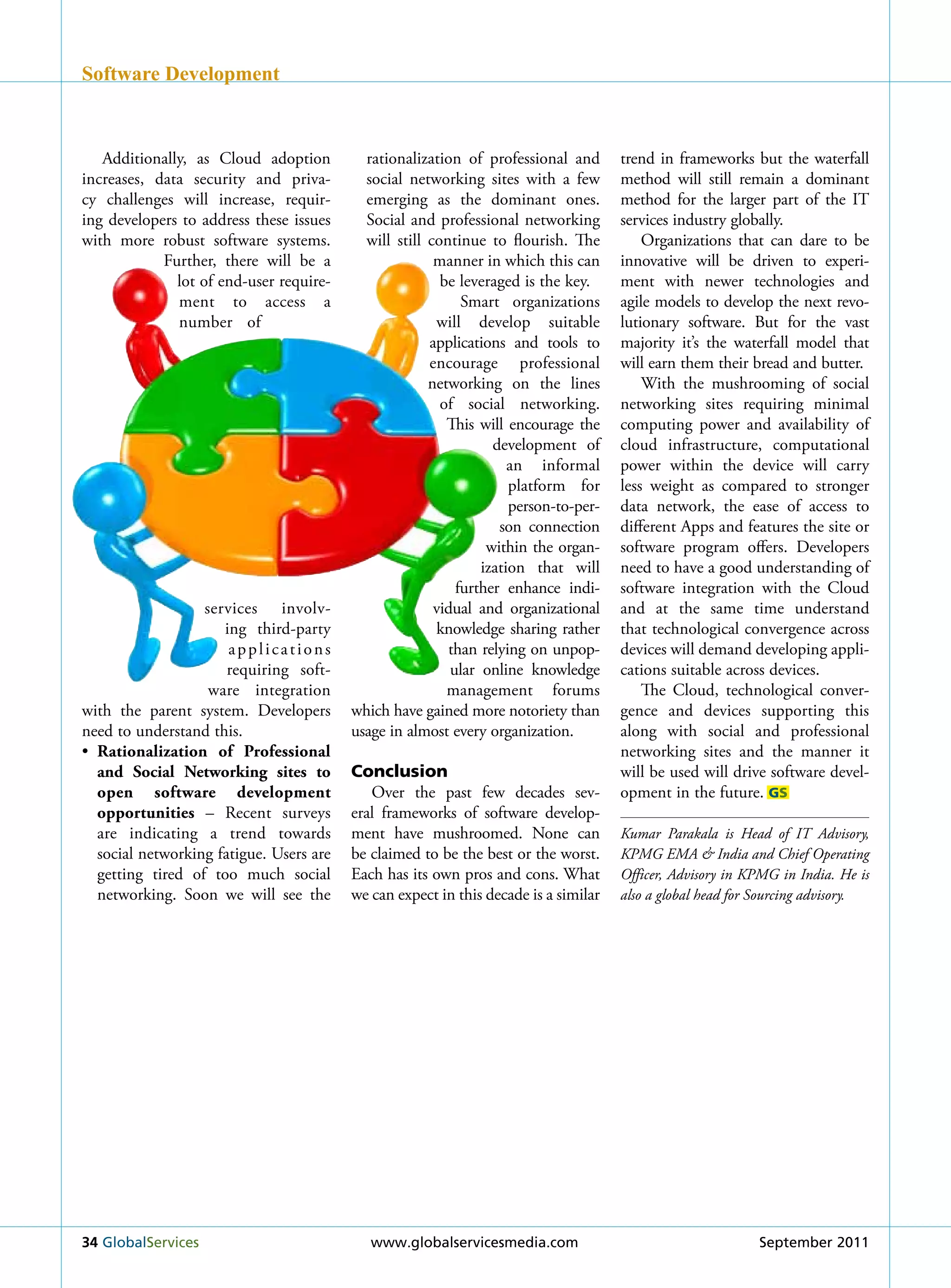 Software Development



   Additionally, as Cloud adoption         rationalization of professional and       trend in frameworks but the waterfall
increases, data security and priva-        social networking sites with a few        method will still remain a dominant
cy challenges will increase, requir-       emerging as the dominant ones.            method for the larger part of the IT
ing developers to address these issues     Social and professional networking        services industry globally.
with more robust software systems.         will still continue to flourish. The          Organizations that can dare to be
            Further, there will be a                   manner in which this can      innovative will be driven to experi-
              lot of end-user require-                  be leveraged is the key.     ment with newer technologies and
              ment to access a                              Smart organizations      agile models to develop the next revo-
              number of                                will develop suitable         lutionary software. But for the vast
                                                      applications and tools to      majority it’s the waterfall model that
                                                      encourage professional         will earn them their bread and butter.
                                                      networking on the lines            With the mushrooming of social
                                                        of social networking.        networking sites requiring minimal
                                                         This will encourage the     computing power and availability of
                                                                 development of      cloud infrastructure, computational
                                                                    an informal      power within the device will carry
                                                                    platform for     less weight as compared to stronger
                                                                    person-to-per-   data network, the ease of access to
                                                                  son connection     different Apps and features the site or
                                                                within the organ-    software program offers. Developers
                                                               ization that will     need to have a good understanding of
                                                           further enhance indi-     software integration with the Cloud
                  services involv-                     vidual and organizational     and at the same time understand
                     ing third-party                   knowledge sharing rather      that technological convergence across
                      applications                       than relying on unpop-      devices will demand developing appli-
                      requiring soft-                     ular online knowledge      cations suitable across devices.
                   ware integration                      management forums               The Cloud, technological conver-
with the parent system. Developers       which have gained more notoriety than       gence and devices supporting this
need to understand this.                 usage in almost every organization.         along with social and professional
• Rationalization of Professional                                                    networking sites and the manner it
  and Social networking sites to         Conclusion                                  will be used will drive software devel-
  open software development                 Over the past few decades sev-           opment in the future. GS
  opportunities – recent surveys         eral frameworks of software develop-
  are indicating a trend towards         ment have mushroomed. None can              Kumar Parakala is Head of IT Advisory,
  social networking fatigue. users are   be claimed to be the best or the worst.     KPMG EMA & India and Chief Operating
  getting tired of too much social       Each has its own pros and cons. What        Officer, Advisory in KPMG in India. He is
  networking. Soon we will see the       we can expect in this decade is a similar   also a global head for Sourcing advisory.




34 Globalservices                           www.globalservicesmedia.com                                    september 2011
 