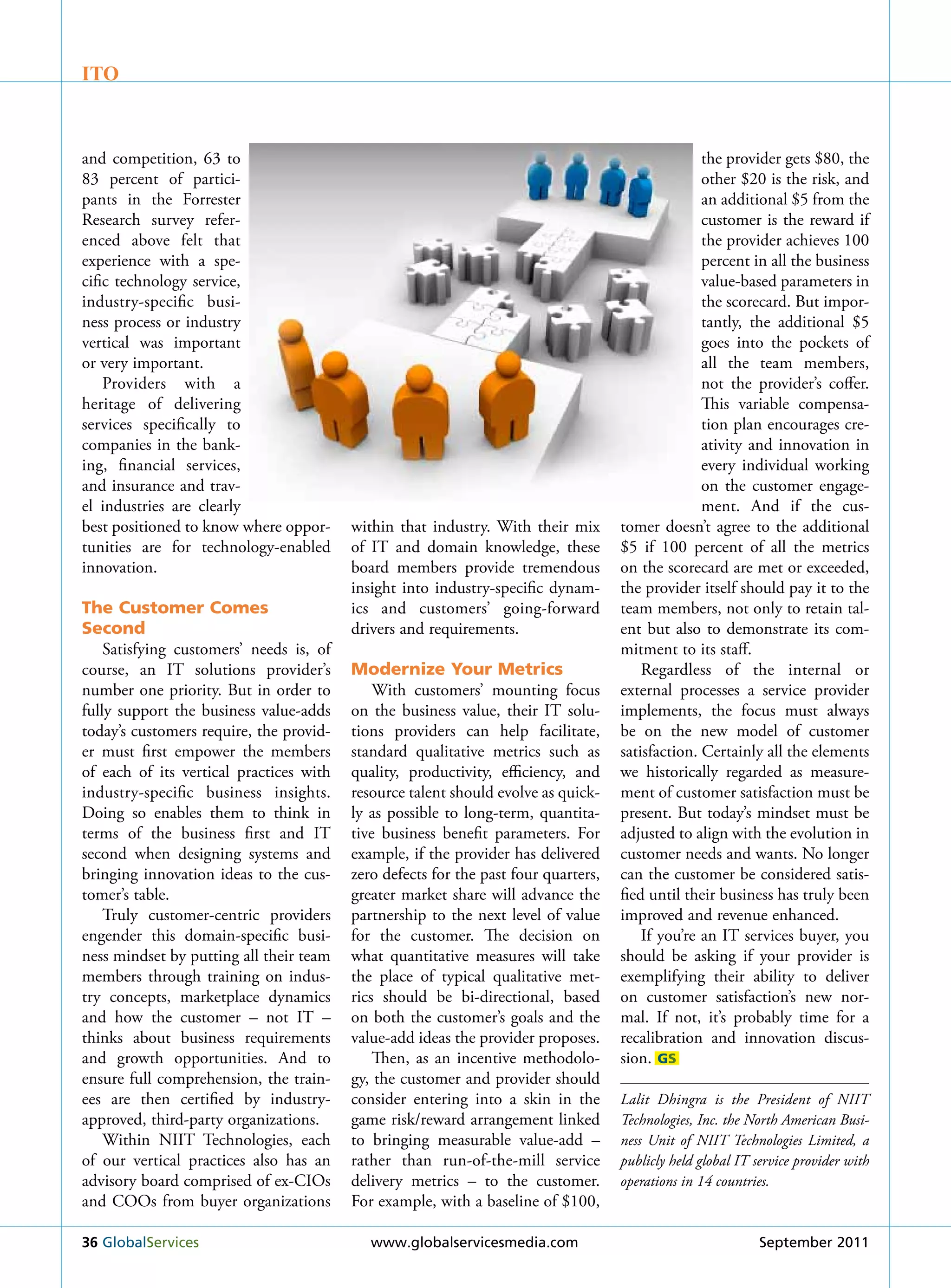 ITO



and competition, 63 to                                                                            the provider gets $80, the
83 percent of partici-                                                                            other $20 is the risk, and
pants in the Forrester                                                                            an additional $5 from the
research survey refer-                                                                            customer is the reward if
enced above felt that                                                                             the provider achieves 100
experience with a spe-                                                                            percent in all the business
cific technology service,                                                                         value-based parameters in
industry-specific busi-                                                                           the scorecard. But impor-
ness process or industry                                                                          tantly, the additional $5
vertical was important                                                                            goes into the pockets of
or very important.                                                                                all the team members,
    Providers with a                                                                              not the provider’s coffer.
heritage of delivering                                                                            This variable compensa-
services specifically to                                                                          tion plan encourages cre-
companies in the bank-                                                                            ativity and innovation in
ing, financial services,                                                                          every individual working
and insurance and trav-                                                                           on the customer engage-
el industries are clearly                                                                         ment. And if the cus-
best positioned to know where oppor-     within that industry. With their mix       tomer doesn’t agree to the additional
tunities are for technology-enabled      of IT and domain knowledge, these          $5 if 100 percent of all the metrics
innovation.                              board members provide tremendous           on the scorecard are met or exceeded,
                                         insight into industry-specific dynam-      the provider itself should pay it to the
The Customer Comes                       ics and customers’ going-forward           team members, not only to retain tal-
Second                                   drivers and requirements.                  ent but also to demonstrate its com-
    Satisfying customers’ needs is, of                                              mitment to its staff.
course, an IT solutions provider’s       Modernize Your Metrics                         regardless of the internal or
number one priority. But in order to         With customers’ mounting focus         external processes a service provider
fully support the business value-adds    on the business value, their IT solu-      implements, the focus must always
today’s customers require, the provid-   tions providers can help facilitate,       be on the new model of customer
er must first empower the members        standard qualitative metrics such as       satisfaction. Certainly all the elements
of each of its vertical practices with   quality, productivity, efficiency, and     we historically regarded as measure-
industry-specific business insights.     resource talent should evolve as quick-    ment of customer satisfaction must be
Doing so enables them to think in        ly as possible to long-term, quantita-     present. But today’s mindset must be
terms of the business first and IT       tive business benefit parameters. For      adjusted to align with the evolution in
second when designing systems and        example, if the provider has delivered     customer needs and wants. No longer
bringing innovation ideas to the cus-    zero defects for the past four quarters,   can the customer be considered satis-
tomer’s table.                           greater market share will advance the      fied until their business has truly been
    Truly customer-centric providers     partnership to the next level of value     improved and revenue enhanced.
engender this domain-specific busi-      for the customer. The decision on              If you’re an IT services buyer, you
ness mindset by putting all their team   what quantitative measures will take       should be asking if your provider is
members through training on indus-       the place of typical qualitative met-      exemplifying their ability to deliver
try concepts, marketplace dynamics       rics should be bi-directional, based       on customer satisfaction’s new nor-
and how the customer – not IT –          on both the customer’s goals and the       mal. If not, it’s probably time for a
thinks about business requirements       value-add ideas the provider proposes.     recalibration and innovation discus-
and growth opportunities. And to             Then, as an incentive methodolo-       sion. GS
ensure full comprehension, the train-    gy, the customer and provider should
ees are then certified by industry-      consider entering into a skin in the       Lalit Dhingra is the President of NIIT
approved, third-party organizations.     game risk/reward arrangement linked        Technologies, Inc. the North American Busi-
    Within NIIT Technologies, each       to bringing measurable value-add –         ness Unit of NIIT Technologies Limited, a
of our vertical practices also has an    rather than run-of-the-mill service        publicly held global IT service provider with
advisory board comprised of ex-CIOs      delivery metrics – to the customer.        operations in 14 countries.
and COOs from buyer organizations        For example, with a baseline of $100,

36 Globalservices                           www.globalservicesmedia.com                                      september 2011
 