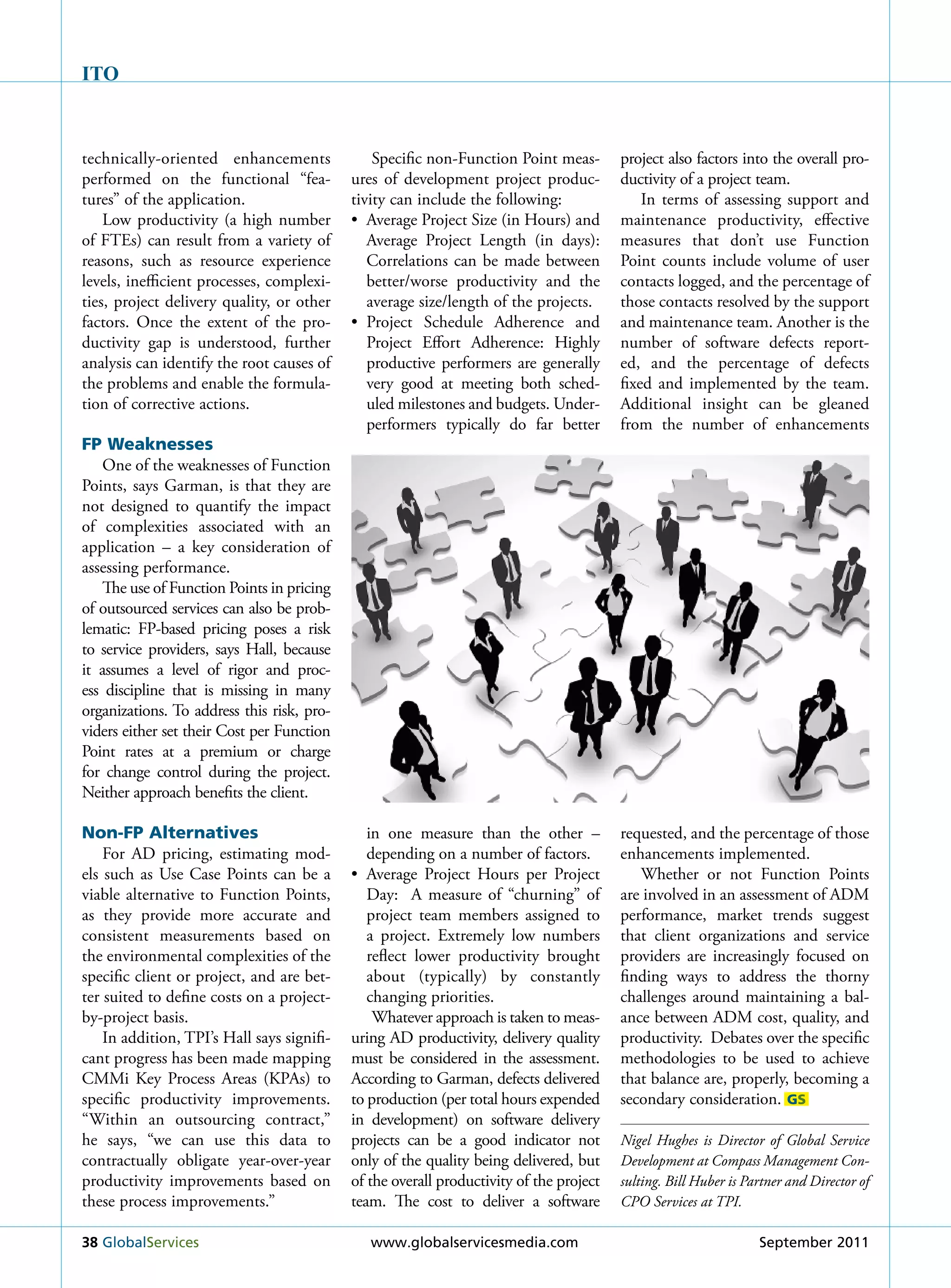 ITO



technically-oriented enhancements               Specific non-Function Point meas-        project also factors into the overall pro-
performed on the functional “fea-           ures of development project produc-          ductivity of a project team.
tures” of the application.                  tivity can include the following:                In terms of assessing support and
    Low productivity (a high number         • Average Project Size (in Hours) and        maintenance productivity, effective
of FTEs) can result from a variety of          Average Project Length (in days):         measures that don’t use Function
reasons, such as resource experience           Correlations can be made between          Point counts include volume of user
levels, inefficient processes, complexi-       better/worse productivity and the         contacts logged, and the percentage of
ties, project delivery quality, or other       average size/length of the projects.      those contacts resolved by the support
factors. Once the extent of the pro-        • Project Schedule Adherence and             and maintenance team. Another is the
ductivity gap is understood, further           Project Effort Adherence: Highly          number of software defects report-
analysis can identify the root causes of       productive performers are generally       ed, and the percentage of defects
the problems and enable the formula-           very good at meeting both sched-          fixed and implemented by the team.
tion of corrective actions.                    uled milestones and budgets. under-       Additional insight can be gleaned
                                               performers typically do far better        from the number of enhancements
FP Weaknesses
    One of the weaknesses of Function
Points, says Garman, is that they are
not designed to quantify the impact
of complexities associated with an
application – a key consideration of
assessing performance.
    The use of Function Points in pricing
of outsourced services can also be prob-
lematic: FP-based pricing poses a risk
to service providers, says Hall, because
it assumes a level of rigor and proc-
ess discipline that is missing in many
organizations. To address this risk, pro-
viders either set their Cost per Function
Point rates at a premium or charge
for change control during the project.
Neither approach benefits the client.

Non-FP Alternatives                            in one measure than the other –           requested, and the percentage of those
    For AD pricing, estimating mod-            depending on a number of factors.         enhancements implemented.
els such as use Case Points can be a        • Average Project Hours per Project             Whether or not Function Points
viable alternative to Function Points,         Day: A measure of “churning” of           are involved in an assessment of ADM
as they provide more accurate and              project team members assigned to          performance, market trends suggest
consistent measurements based on               a project. Extremely low numbers          that client organizations and service
the environmental complexities of the          reflect lower productivity brought        providers are increasingly focused on
specific client or project, and are bet-       about (typically) by constantly           finding ways to address the thorny
ter suited to define costs on a project-       changing priorities.                      challenges around maintaining a bal-
by-project basis.                               Whatever approach is taken to meas-      ance between ADM cost, quality, and
    In addition, TPI’s Hall says signifi-   uring AD productivity, delivery quality      productivity. Debates over the specific
cant progress has been made mapping         must be considered in the assessment.        methodologies to be used to achieve
CMMi key Process Areas (kPAs) to            According to Garman, defects delivered       that balance are, properly, becoming a
specific productivity improvements.         to production (per total hours expended      secondary consideration. GS
“Within an outsourcing contract,”           in development) on software delivery
he says, “we can use this data to           projects can be a good indicator not         Nigel Hughes is Director of Global Service
contractually obligate year-over-year       only of the quality being delivered, but     Development at Compass Management Con-
productivity improvements based on          of the overall productivity of the project   sulting. Bill Huber is Partner and Director of
these process improvements.”                team. The cost to deliver a software         CPO Services at TPI.

38 Globalservices                              www.globalservicesmedia.com                                        september 2011
 