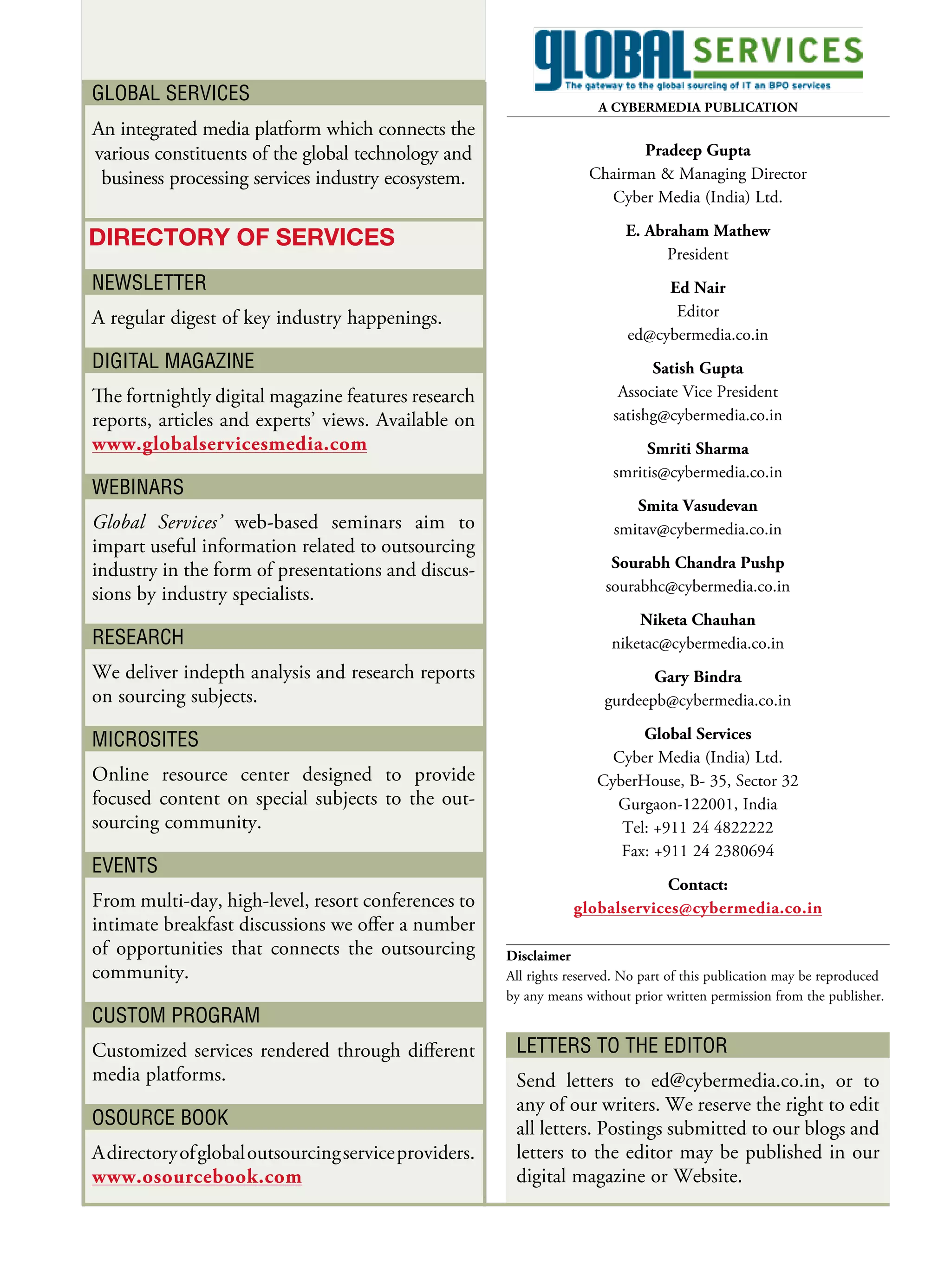 Global ServiceS
                                                                       A CYBERMEDIA PuBlICAtIon
An integrated media platform which connects the
various constituents of the global technology and                           Pradeep Gupta
 business processing services industry ecosystem.                    Chairman & Managing Director
                                                                       Cyber Media (India) Ltd.
                                                                           E. Abraham Mathew
Directory of ServiceS
                                                                                President
NewSletter                                                                       Ed nair
A regular digest of key industry happenings.                                      Editor
                                                                            ed@cybermedia.co.in
DiGital MaGaziNe                                                               Satish Gupta
The fortnightly digital magazine features research                        Associate Vice President
reports, articles and experts’ views. Available on                       satishg@cybermedia.co.in
www.globalservicesmedia.com                                                   Smriti Sharma
                                                                         smritis@cybermedia.co.in
webiNarS
                                                                            Smita Vasudevan
Global Services’ web-based seminars aim to                               smitav@cybermedia.co.in
impart useful information related to outsourcing
industry in the form of presentations and discus-                        Sourabh Chandra Pushp
sions by industry specialists.                                          sourabhc@cybermedia.co.in
                                                                             niketa Chauhan
reSearch                                                                 niketac@cybermedia.co.in
We deliver indepth analysis and research reports                               Gary Bindra
on sourcing subjects.                                                   gurdeepb@cybermedia.co.in

MicroSiteS                                                                  Global Services
                                                                        Cyber Media (India) Ltd.
Online resource center designed to provide                            CyberHouse, B- 35, Sector 32
focused content on special subjects to the out-                         Gurgaon-122001, India
sourcing community.                                                      Tel: +911 24 4822222
                                                                         Fax: +911 24 2380694
eveNtS
                                                                              Contact:
From multi-day, high-level, resort conferences to                 globalservices@cybermedia.co.in
intimate breakfast discussions we offer a number
of opportunities that connects the outsourcing         Disclaimer
community.                                             All rights reserved. No part of this publication may be reproduced
                                                       by any means without prior written permission from the publisher.
cUStoM ProGraM
Customized services rendered through different          letterS to the eDitor
media platforms.                                        Send letters to ed@cybermedia.co.in, or to
                                                        any of our writers. We reserve the right to edit
oSoUrce booK                                            all letters. Postings submitted to our blogs and
A directory of global outsourcing service providers.    letters to the editor may be published in our
www.osourcebook.com                                     digital magazine or Website.
 