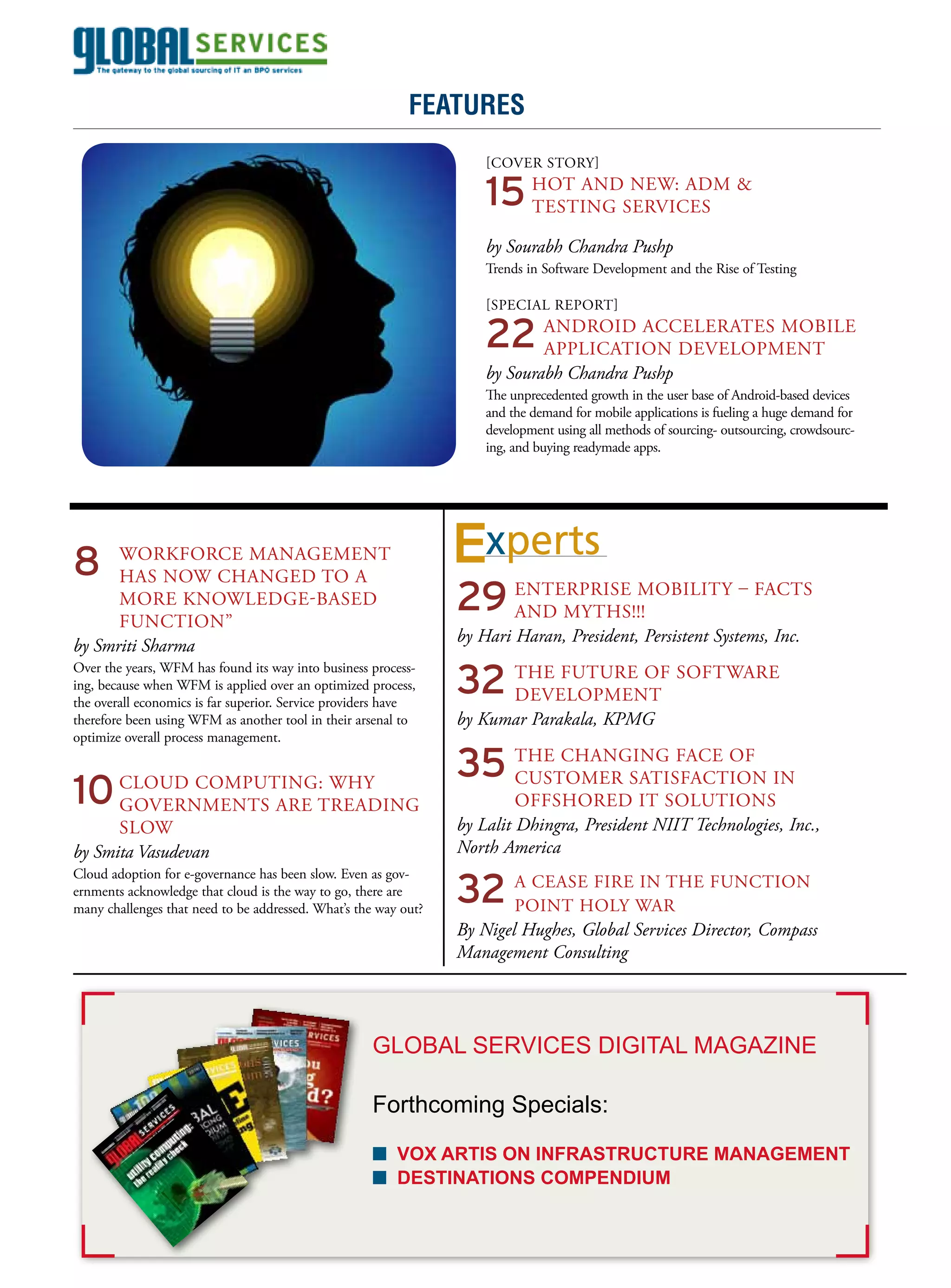 April 2011
                                                           features


                                                                     15	HOT ANDSErVICES &
                                                                     [COVEr STOry]
                                                                                NEW: ADM
                                                                        TESTING

                                                                     by Sourabh Chandra Pushp
                                                                     Trends in Software Development and the rise of Testing




                                                                     22	ANDrOID ACCELErATES MOBILE
                                                                     [SPECIAL rEPOrT]


                                                                        APPLICATION DEVELOPMENT
                                                                     by Sourabh Chandra Pushp
                                                                     The unprecedented growth in the user base of Android-based devices
                                                                     and the demand for mobile applications is fueling a huge demand for
                                                                     development using all methods of sourcing- outsourcing, crowdsourc-
                                                                     ing, and buying readymade apps.




8		WOrkFOrCE MANAGEMENT
                                                                  xperts
                                                                 29	ENTErPrISE MOBILITy – FACTS
   HAS NOW CHANGED TO A
      MOrE kNOWLEDGE-BASED
                                                                    AND MyTHS!!!
      FuNCTION”
                                                                 by Hari Haran, President, Persistent Systems, Inc.
by Smriti Sharma

                                                                 32	THE FuTurE OF SOFTWArE
Over the years, WFM has found its way into business process-
ing, because when WFM is applied over an optimized process,
the overall economics is far superior. Service providers have       DEVELOPMENT
therefore been using WFM as another tool in their arsenal to     by Kumar Parakala, KPMG

                                                                 35	THE CHANGING FACE OF IN
optimize overall process management.



10	CLOuD COMPuTING:TrEADING
   GOVErNMENTS ArE
                    WHy                                             CuSTOMEr SATISFACTION
                                                                          OFFSHOrED IT SOLuTIONS
      SLOW                                                       by Lalit Dhingra, President NIIT Technologies, Inc.,
by Smita Vasudevan                                               North America

                                                                 32	A CEASE FIrE WAr FuNCTION
Cloud adoption for e-governance has been slow. Even as gov-
ernments acknowledge that cloud is the way to go, there are
                                                                                 IN THE
many challenges that need to be addressed. What’s the way out?      POINT HOLy
                                                                 By Nigel Hughes, Global Services Director, Compass
                                                                 Management Consulting




                                                     GlobAl ServiCeS DiGiTAl MAGAzine

                                                     Forthcoming Specials:

                                                     n vox artiS on infraStructure management
                                                     n DeStinationS comPenDium
 