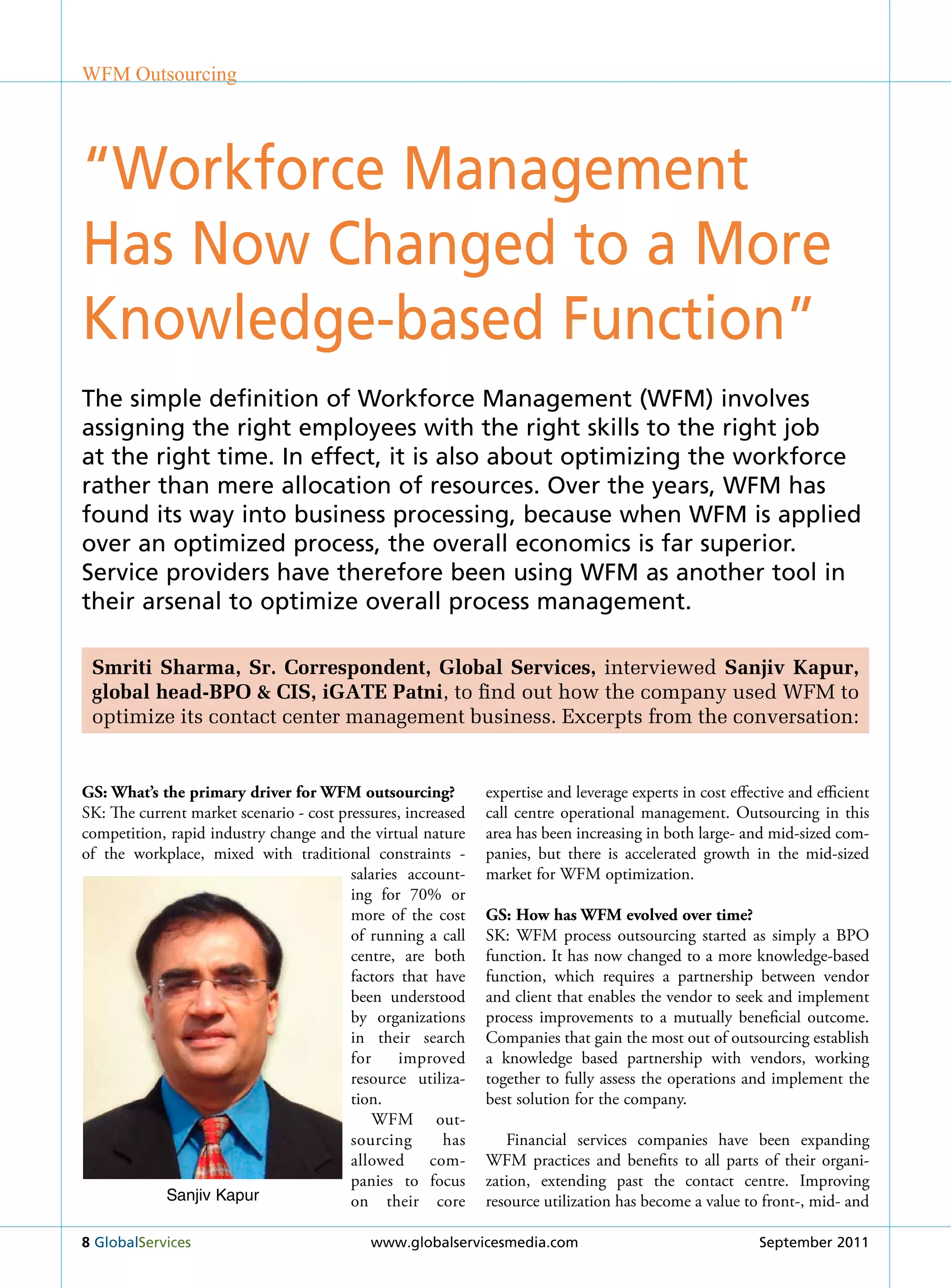 WFM Outsourcing




“Workforce Management
Has Now Changed to a More
Knowledge-based Function”
the simple definition of Workforce Management (WFM) involves
assigning the right employees with the right skills to the right job
at the right time. in effect, it is also about optimizing the workforce
rather than mere allocation of resources. over the years, WFM has
found its way into business processing, because when WFM is applied
over an optimized process, the overall economics is far superior.
service providers have therefore been using WFM as another tool in
their arsenal to optimize overall process management.

 Smriti Sharma, Sr. Correspondent, Global Services, interviewed Sanjiv Kapur,
 global head-BPO & CIS, iGATE Patni, to find out how the company used WFM to
 optimize its contact center management business. Excerpts from the conversation:


GS: What’s the primary driver for WFM outsourcing?            expertise and leverage experts in cost effective and efficient
Sk: The current market scenario - cost pressures, increased   call centre operational management. Outsourcing in this
competition, rapid industry change and the virtual nature     area has been increasing in both large- and mid-sized com-
of the workplace, mixed with traditional constraints -        panies, but there is accelerated growth in the mid-sized
                                         salaries account-    market for WFM optimization.
                                         ing for 70% or
                                         more of the cost     GS: How has WFM evolved over time?
                                         of running a call    Sk: WFM process outsourcing started as simply a BPO
                                         centre, are both     function. It has now changed to a more knowledge-based
                                         factors that have    function, which requires a partnership between vendor
                                         been understood      and client that enables the vendor to seek and implement
                                         by organizations     process improvements to a mutually beneficial outcome.
                                         in their search      Companies that gain the most out of outsourcing establish
                                         for     improved     a knowledge based partnership with vendors, working
                                         resource utiliza-    together to fully assess the operations and implement the
                                         tion.                best solution for the company.
                                             WFM out-
                                         sourcing       has      Financial services companies have been expanding
                                         allowed com-         WFM practices and benefits to all parts of their organi-
                                         panies to focus      zation, extending past the contact centre. Improving
            Sanjiv Kapur                 on their core        resource utilization has become a value to front-, mid- and

8 Globalservices                            www.globalservicesmedia.com                                   september 2011
 
