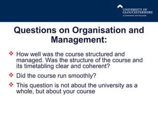 Questions on Organisation and
Management:
 How well was the course structured and
managed. Was the structure of the course and
its timetabling clear and coherent?
 Did the course run smoothly?
 This question is not about the university as a
whole, but about your course

 