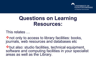 Questions on Learning
Resources:
This relates …
not only to access to library facilities: books,
journals, web resources and databases etc
but also: studio facilities, technical equipment,
software and computing facilities in your specialist
areas as well as the Library.

 