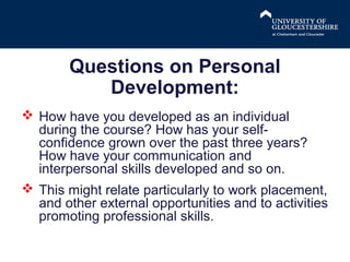 Questions on Personal
Development:
 How have you developed as an individual
during the course? How has your selfconfidence grown over the past three years?
How have your communication and
interpersonal skills developed and so on.
 This might relate particularly to work placement,
and other external opportunities and to activities
promoting professional skills.

 