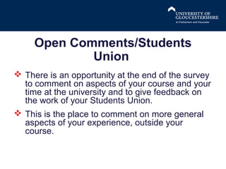 Open Comments/Students
Union
 There is an opportunity at the end of the survey
to comment on aspects of your course and your
time at the university and to give feedback on
the work of your Students Union.
 This is the place to comment on more general
aspects of your experience, outside your
course.

 
