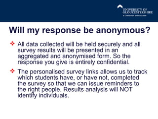 Will my response be anonymous?
 All data collected will be held securely and all
survey results will be presented in an
aggregated and anonymised form. So the
response you give is entirely confidential.
 The personalised survey links allows us to track
which students have, or have not, completed
the survey so that we can issue reminders to
the right people. Results analysis will NOT
identify individuals.

 